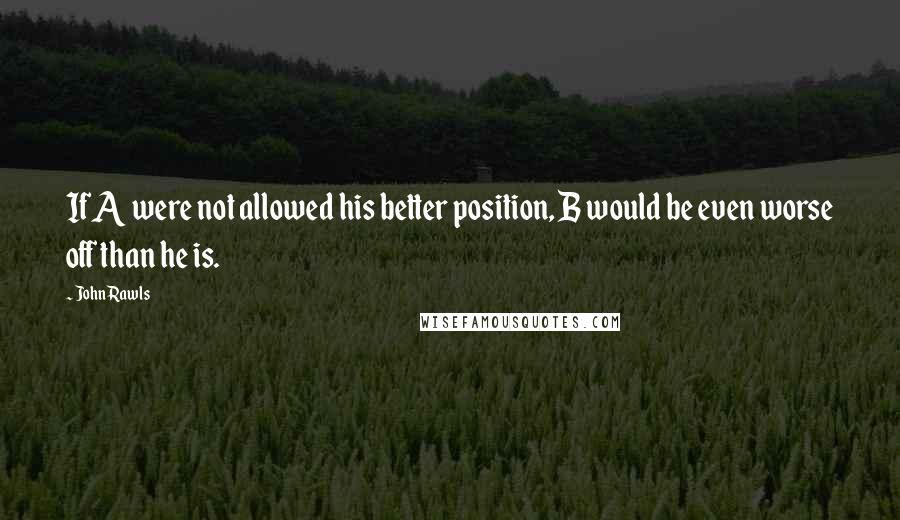 John Rawls Quotes: If A were not allowed his better position, B would be even worse off than he is.