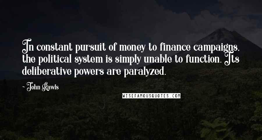 John Rawls Quotes: In constant pursuit of money to finance campaigns, the political system is simply unable to function. Its deliberative powers are paralyzed.