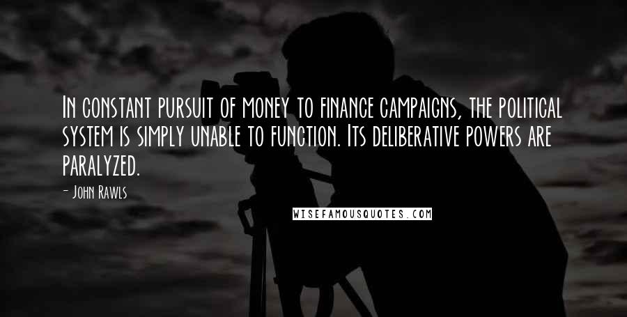 John Rawls Quotes: In constant pursuit of money to finance campaigns, the political system is simply unable to function. Its deliberative powers are paralyzed.