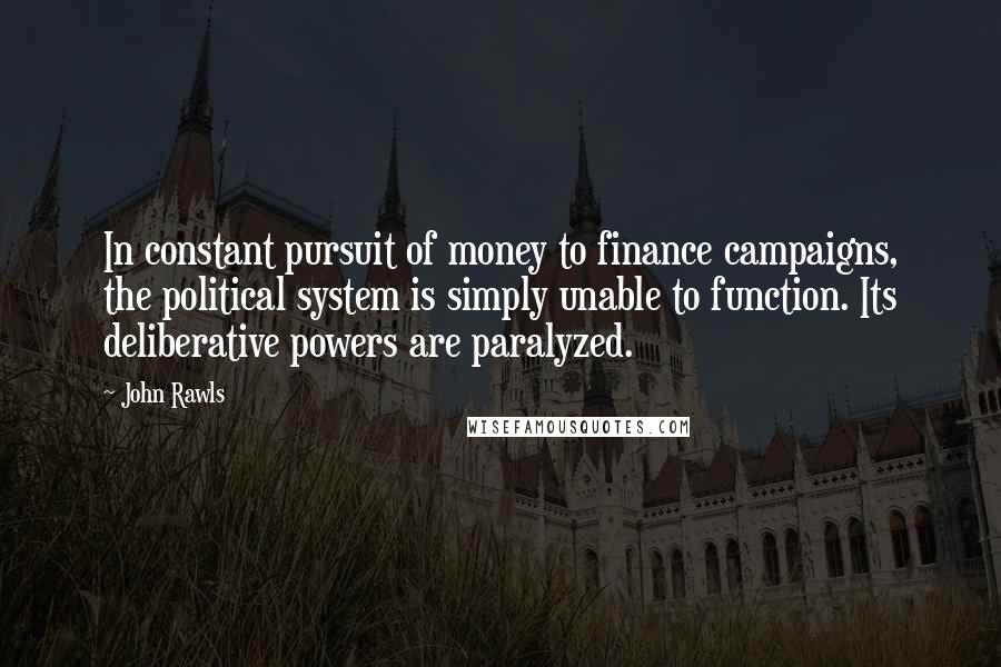 John Rawls Quotes: In constant pursuit of money to finance campaigns, the political system is simply unable to function. Its deliberative powers are paralyzed.