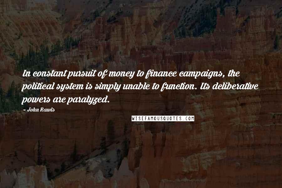 John Rawls Quotes: In constant pursuit of money to finance campaigns, the political system is simply unable to function. Its deliberative powers are paralyzed.