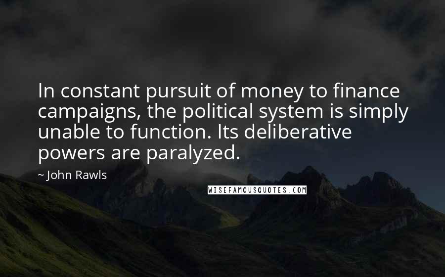 John Rawls Quotes: In constant pursuit of money to finance campaigns, the political system is simply unable to function. Its deliberative powers are paralyzed.