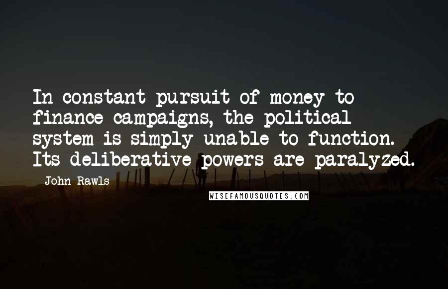 John Rawls Quotes: In constant pursuit of money to finance campaigns, the political system is simply unable to function. Its deliberative powers are paralyzed.