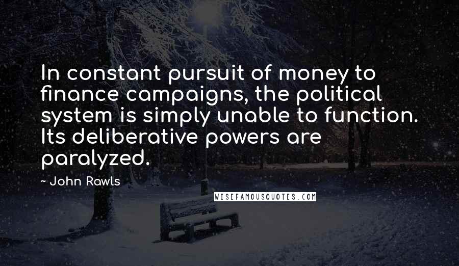 John Rawls Quotes: In constant pursuit of money to finance campaigns, the political system is simply unable to function. Its deliberative powers are paralyzed.