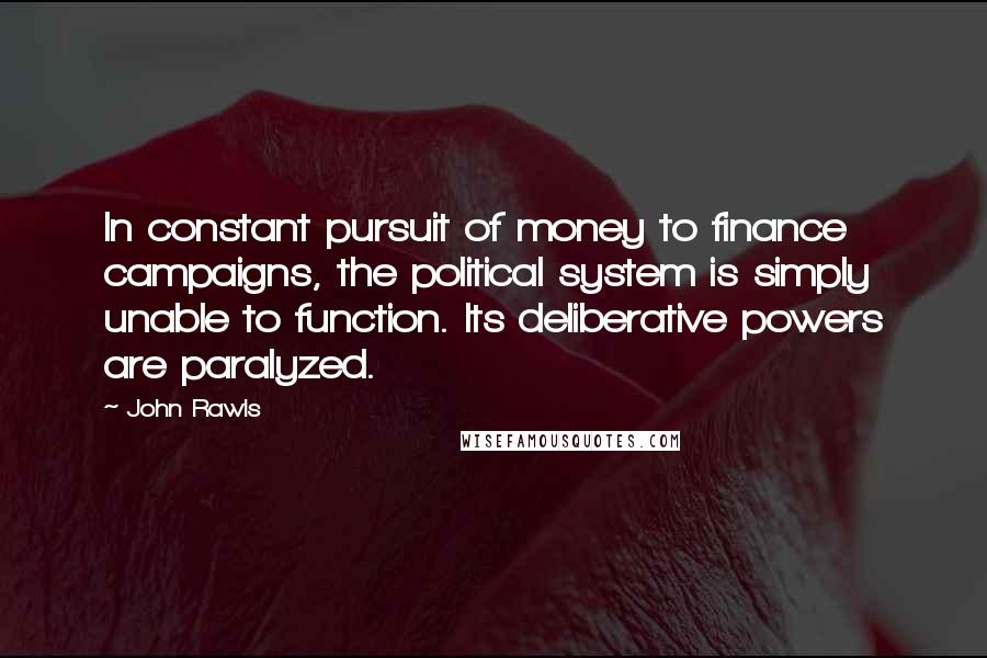 John Rawls Quotes: In constant pursuit of money to finance campaigns, the political system is simply unable to function. Its deliberative powers are paralyzed.