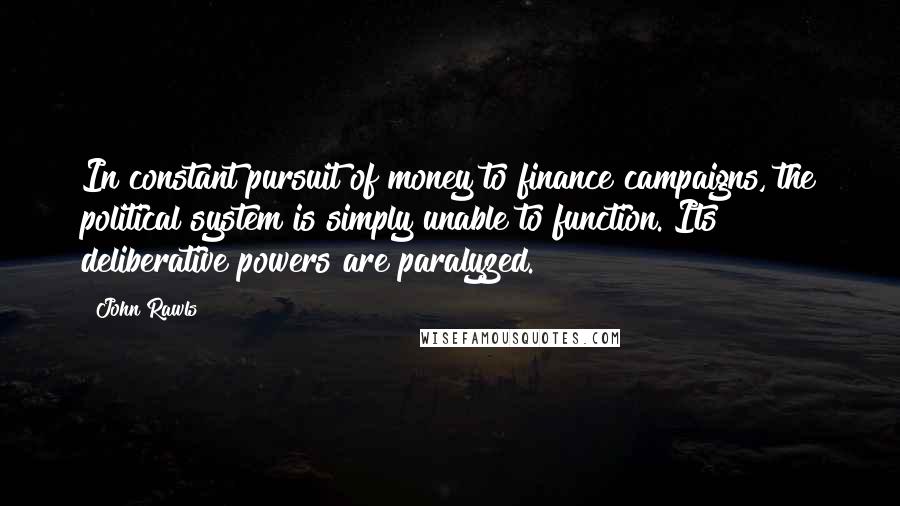 John Rawls Quotes: In constant pursuit of money to finance campaigns, the political system is simply unable to function. Its deliberative powers are paralyzed.