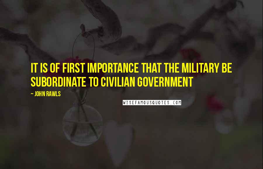 John Rawls Quotes: It is of first importance that the military be subordinate to civilian government