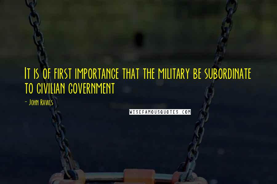 John Rawls Quotes: It is of first importance that the military be subordinate to civilian government