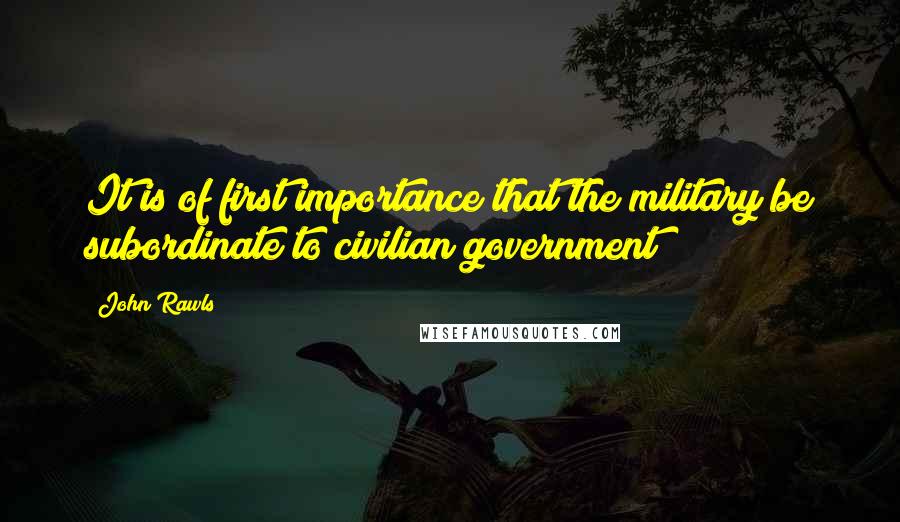 John Rawls Quotes: It is of first importance that the military be subordinate to civilian government