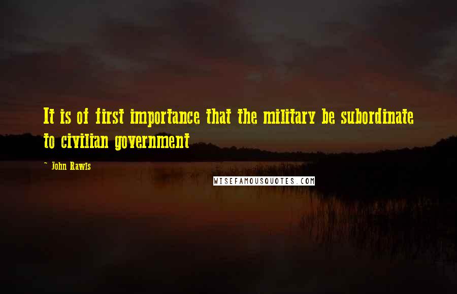 John Rawls Quotes: It is of first importance that the military be subordinate to civilian government