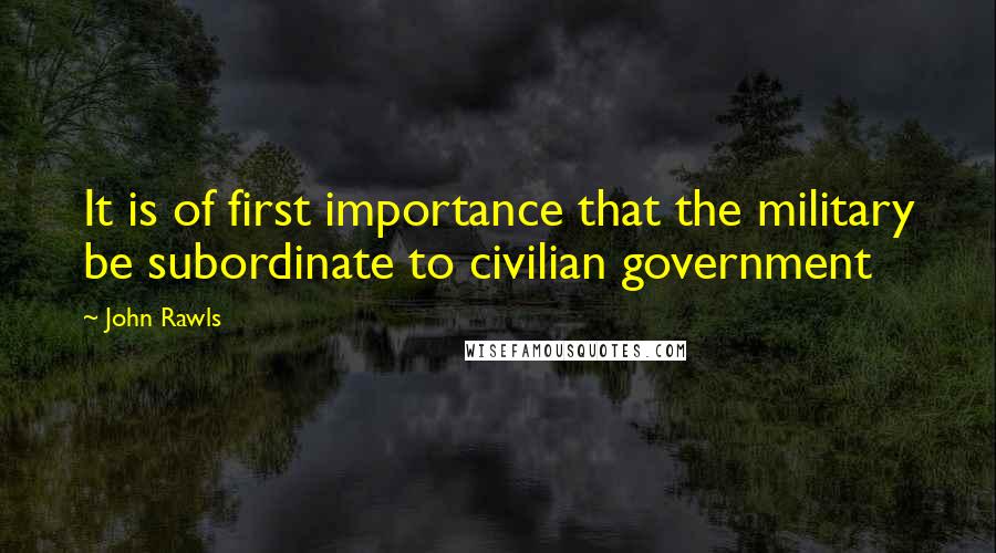 John Rawls Quotes: It is of first importance that the military be subordinate to civilian government