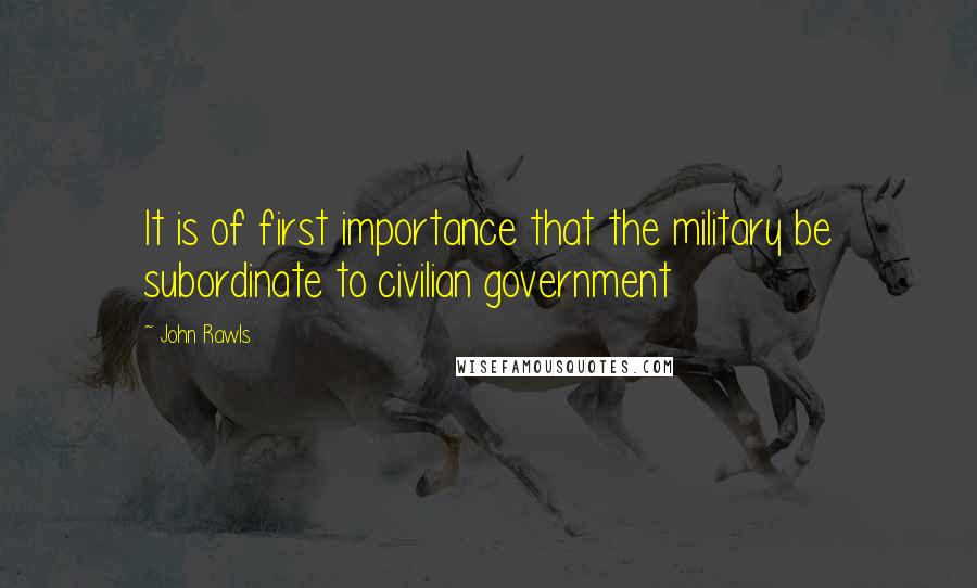 John Rawls Quotes: It is of first importance that the military be subordinate to civilian government