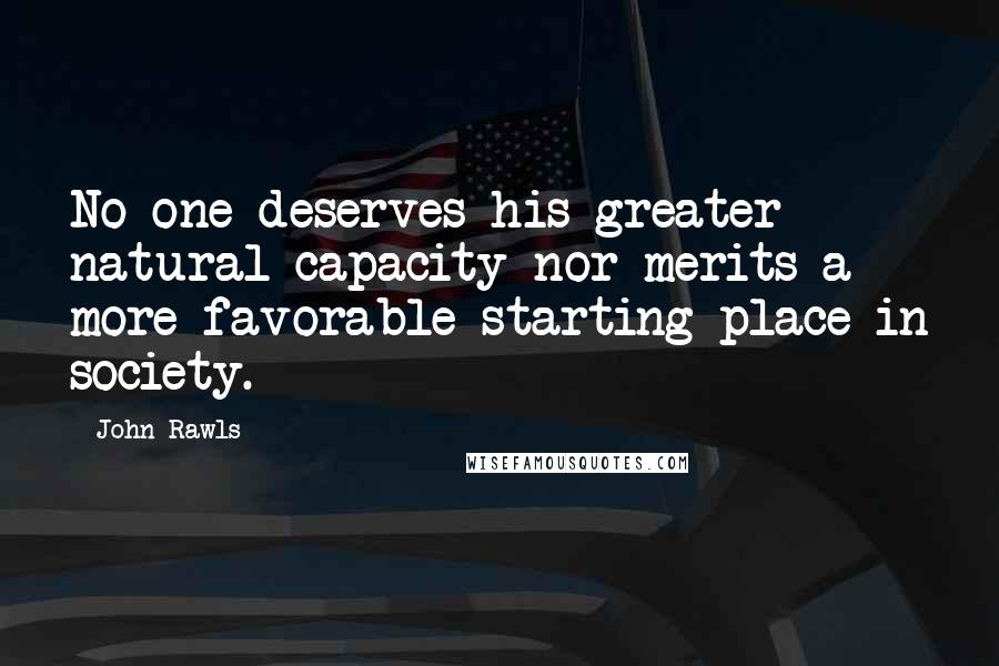 John Rawls Quotes: No one deserves his greater natural capacity nor merits a more favorable starting place in society.