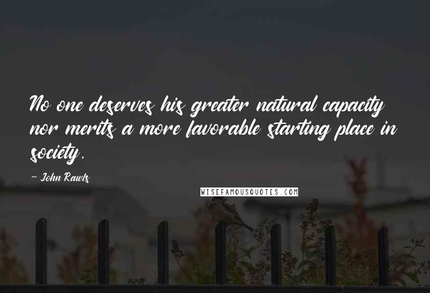 John Rawls Quotes: No one deserves his greater natural capacity nor merits a more favorable starting place in society.
