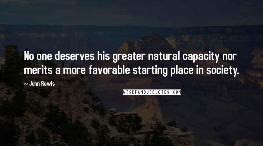 John Rawls Quotes: No one deserves his greater natural capacity nor merits a more favorable starting place in society.