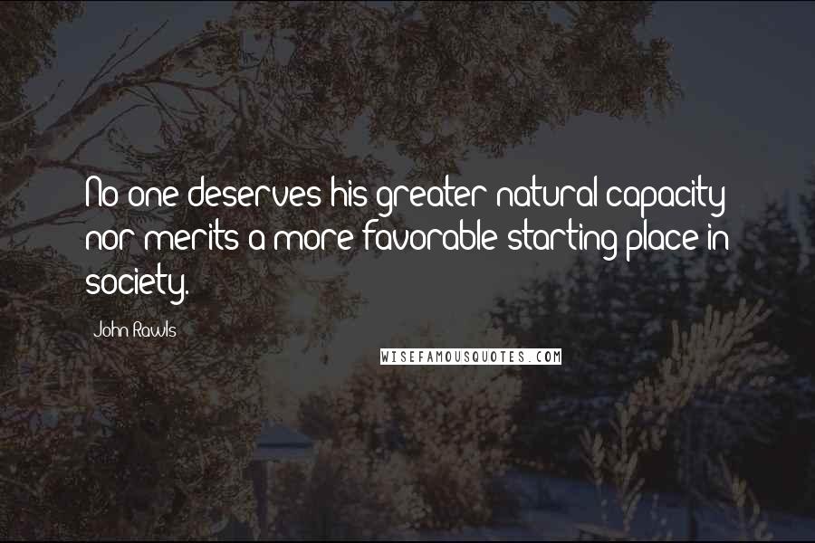 John Rawls Quotes: No one deserves his greater natural capacity nor merits a more favorable starting place in society.