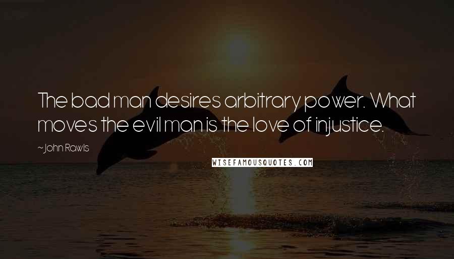 John Rawls Quotes: The bad man desires arbitrary power. What moves the evil man is the love of injustice.