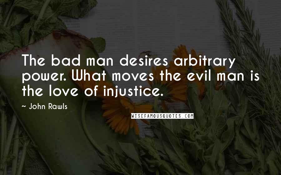 John Rawls Quotes: The bad man desires arbitrary power. What moves the evil man is the love of injustice.