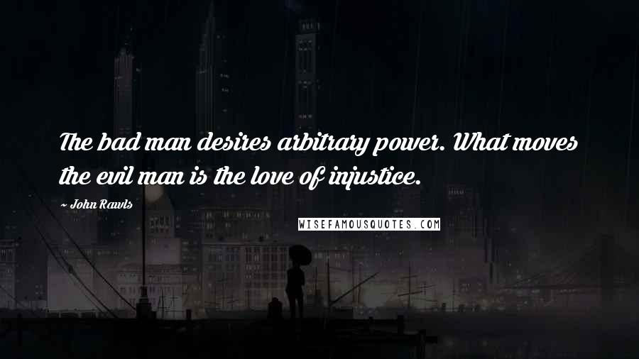 John Rawls Quotes: The bad man desires arbitrary power. What moves the evil man is the love of injustice.