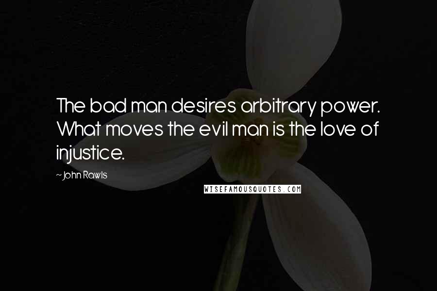 John Rawls Quotes: The bad man desires arbitrary power. What moves the evil man is the love of injustice.