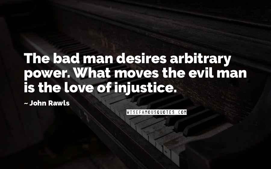 John Rawls Quotes: The bad man desires arbitrary power. What moves the evil man is the love of injustice.