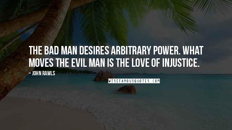 John Rawls Quotes: The bad man desires arbitrary power. What moves the evil man is the love of injustice.