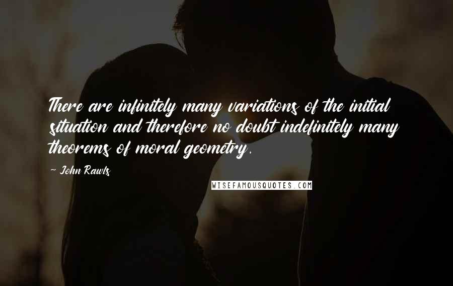 John Rawls Quotes: There are infinitely many variations of the initial situation and therefore no doubt indefinitely many theorems of moral geometry.