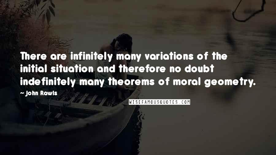 John Rawls Quotes: There are infinitely many variations of the initial situation and therefore no doubt indefinitely many theorems of moral geometry.