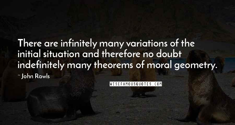 John Rawls Quotes: There are infinitely many variations of the initial situation and therefore no doubt indefinitely many theorems of moral geometry.