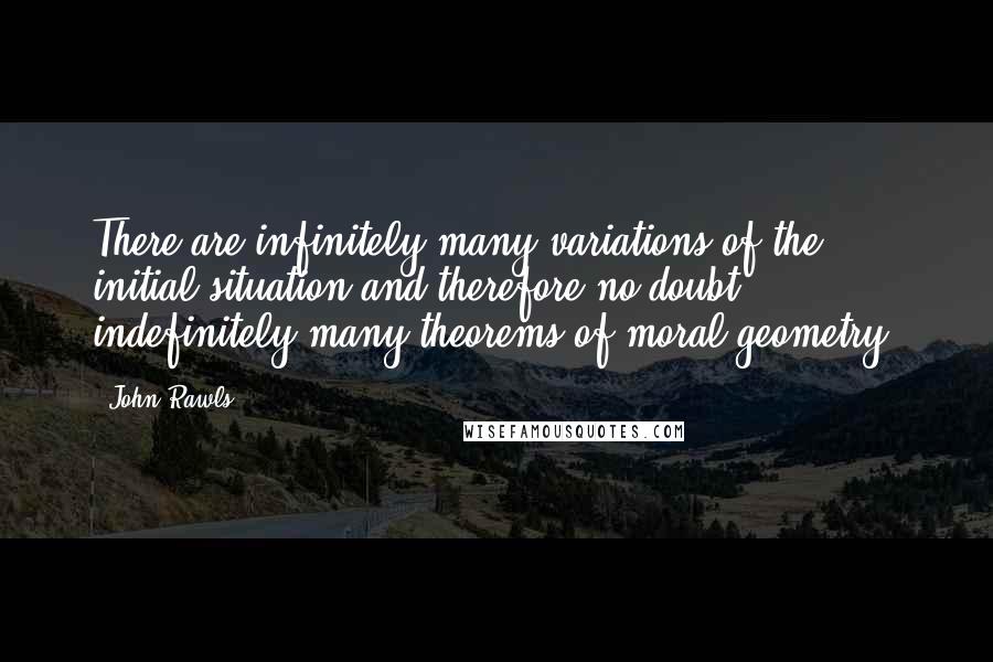 John Rawls Quotes: There are infinitely many variations of the initial situation and therefore no doubt indefinitely many theorems of moral geometry.