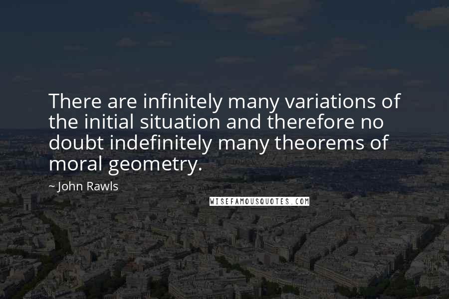 John Rawls Quotes: There are infinitely many variations of the initial situation and therefore no doubt indefinitely many theorems of moral geometry.