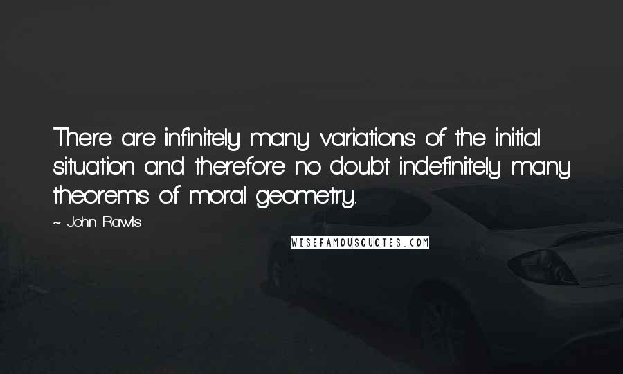 John Rawls Quotes: There are infinitely many variations of the initial situation and therefore no doubt indefinitely many theorems of moral geometry.