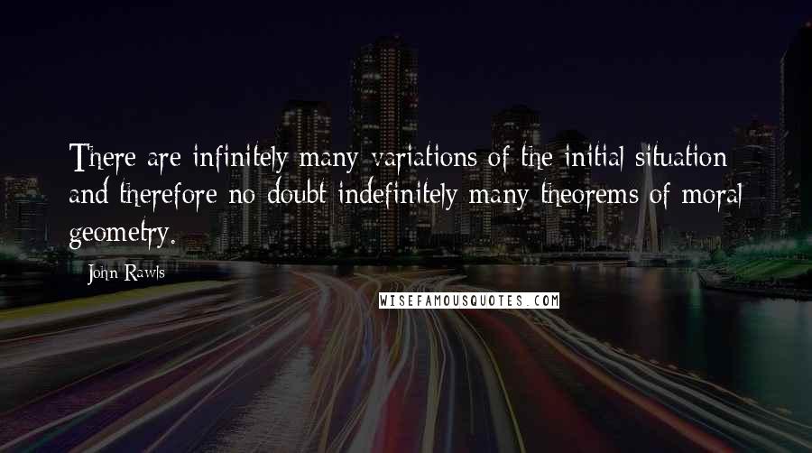 John Rawls Quotes: There are infinitely many variations of the initial situation and therefore no doubt indefinitely many theorems of moral geometry.