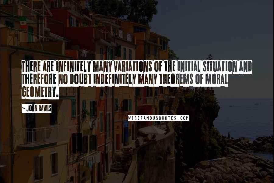 John Rawls Quotes: There are infinitely many variations of the initial situation and therefore no doubt indefinitely many theorems of moral geometry.