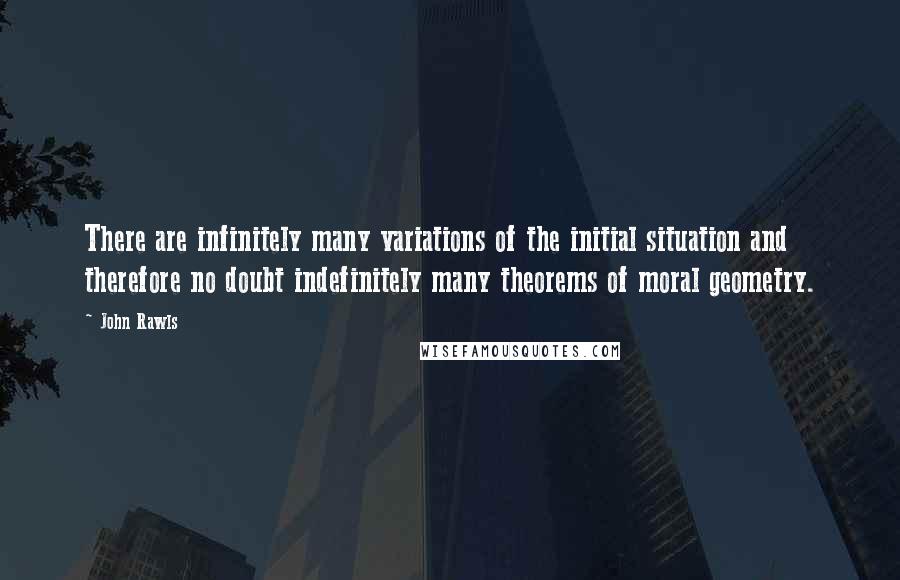 John Rawls Quotes: There are infinitely many variations of the initial situation and therefore no doubt indefinitely many theorems of moral geometry.