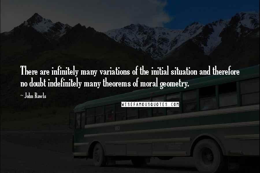 John Rawls Quotes: There are infinitely many variations of the initial situation and therefore no doubt indefinitely many theorems of moral geometry.