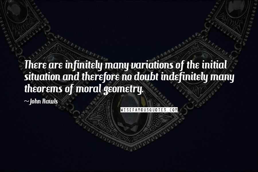 John Rawls Quotes: There are infinitely many variations of the initial situation and therefore no doubt indefinitely many theorems of moral geometry.