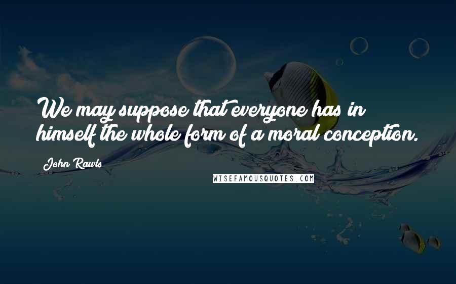 John Rawls Quotes: We may suppose that everyone has in himself the whole form of a moral conception.