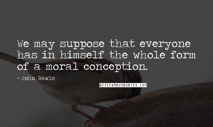 John Rawls Quotes: We may suppose that everyone has in himself the whole form of a moral conception.