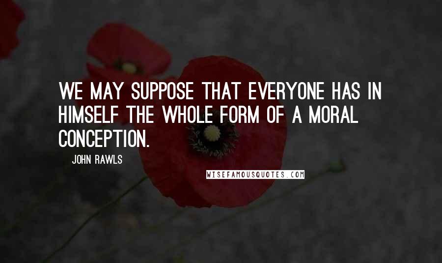 John Rawls Quotes: We may suppose that everyone has in himself the whole form of a moral conception.