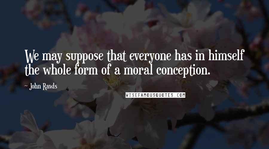 John Rawls Quotes: We may suppose that everyone has in himself the whole form of a moral conception.