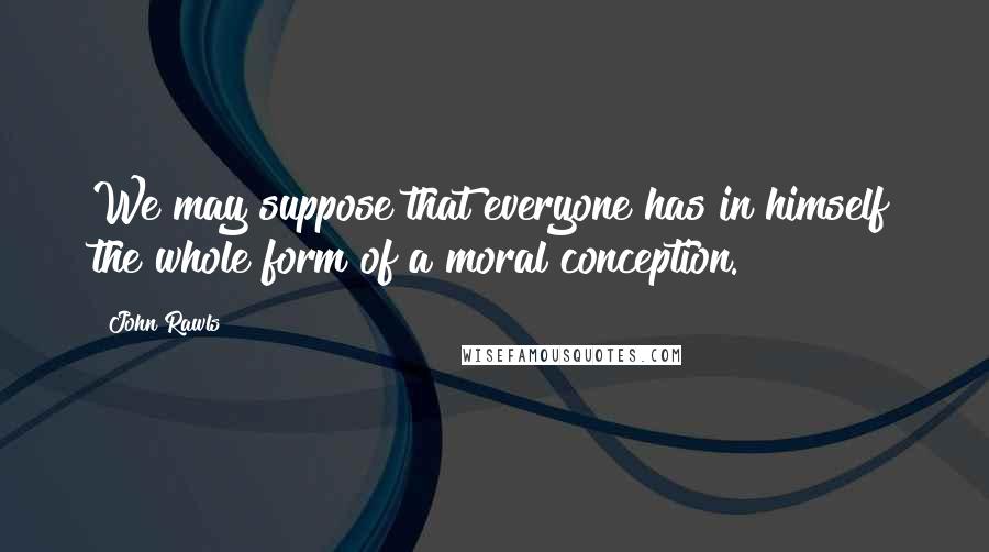 John Rawls Quotes: We may suppose that everyone has in himself the whole form of a moral conception.