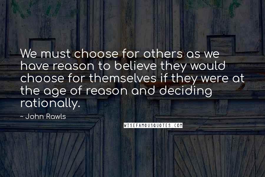 John Rawls Quotes: We must choose for others as we have reason to believe they would choose for themselves if they were at the age of reason and deciding rationally.