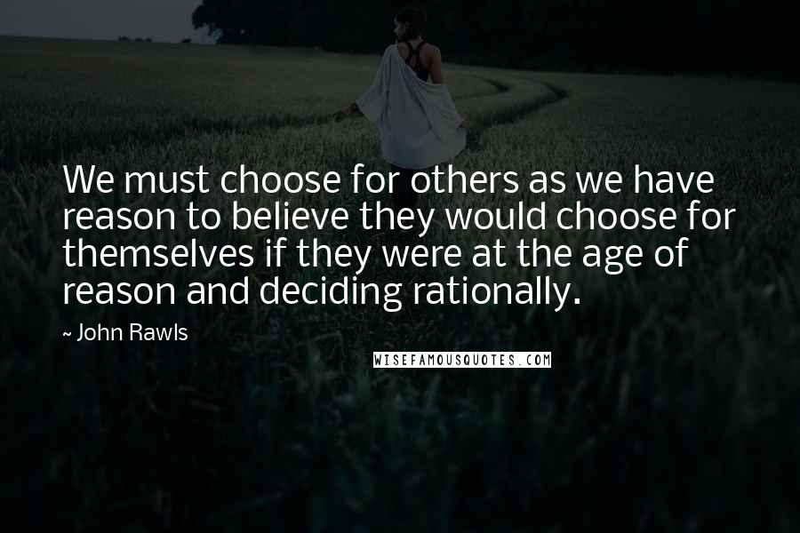 John Rawls Quotes: We must choose for others as we have reason to believe they would choose for themselves if they were at the age of reason and deciding rationally.