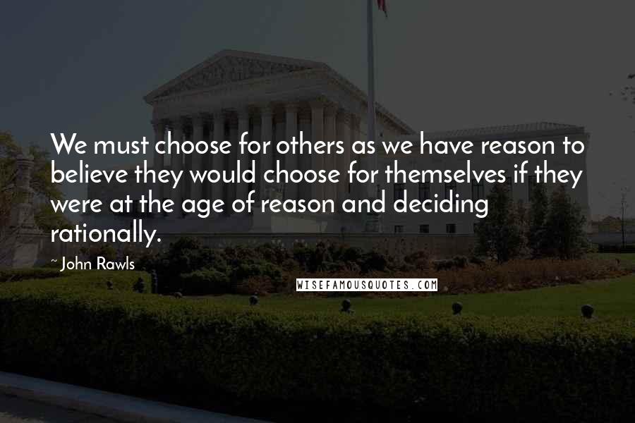 John Rawls Quotes: We must choose for others as we have reason to believe they would choose for themselves if they were at the age of reason and deciding rationally.
