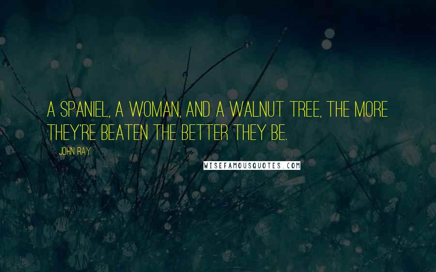 John Ray Quotes: A spaniel, a woman, and a walnut tree, the more they're beaten the better they be.