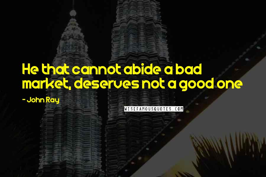 John Ray Quotes: He that cannot abide a bad market, deserves not a good one