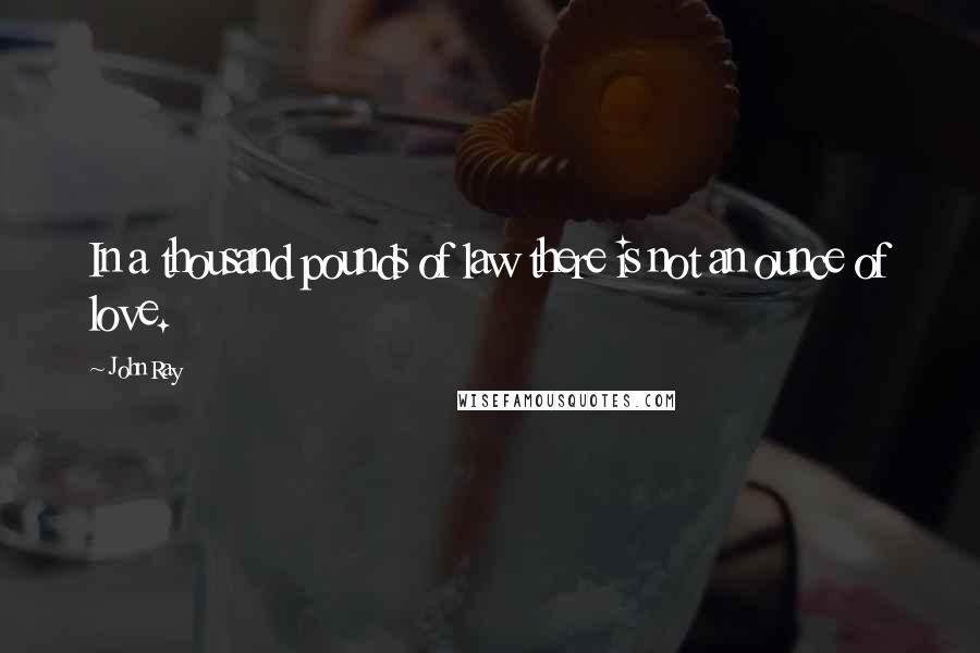 John Ray Quotes: In a thousand pounds of law there is not an ounce of love.