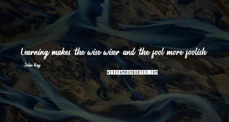 John Ray Quotes: Learning makes the wise wiser and the fool more foolish.