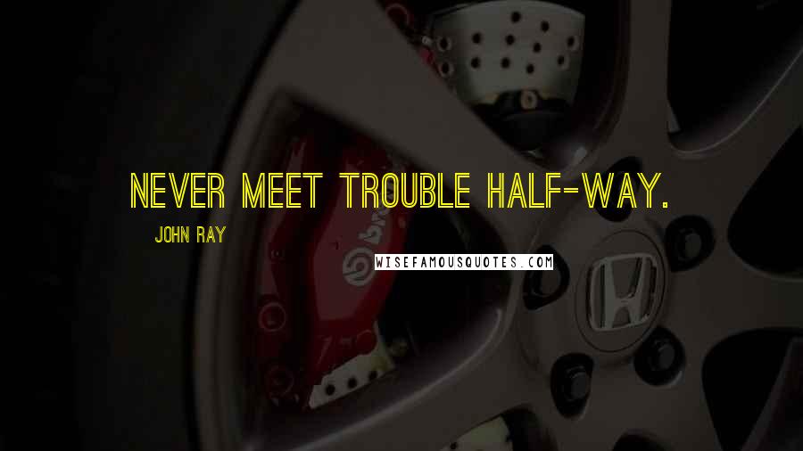 John Ray Quotes: Never meet trouble half-way.